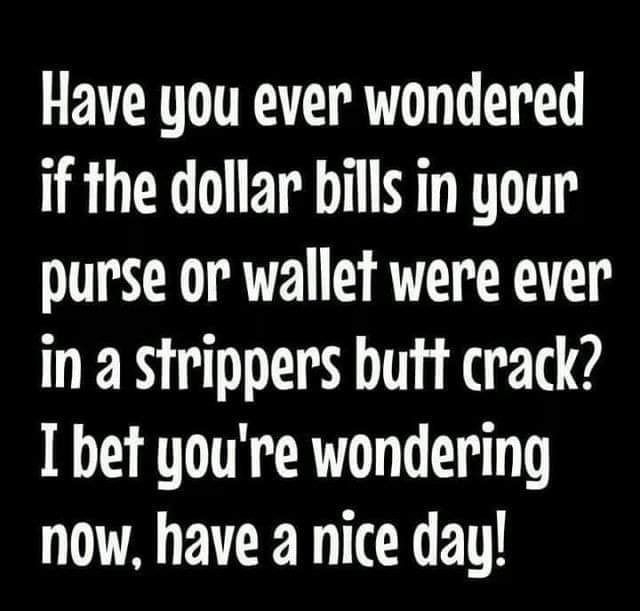 Have you ever wondered if the dollar bils in your purse or wallet were ever in a strippers butt crack I bet youre wondering now have a nice day