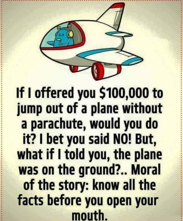 If offered you 100000 to jump out of a plane without a parachute would you do it bet you said NO But what if told you the plane was on the ground Moral of the story know all the facts before you open your mouth