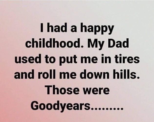 I had a happy childhood My Dad used to put me in tires and roll me down hills Those were Goodyears