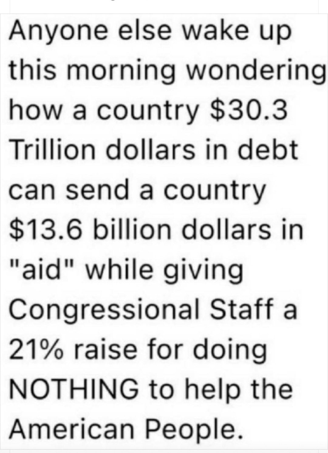 Anyone else wake up this morning wondering how a country 303 Trillion dollars in debt can send a country 136 billion dollars in aid while giving Congressional Staff a 21 raise for doing NOTHING to help the American People