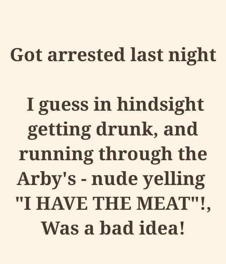 Got arrested last night I guess in hindsight getting drunk and running through the Arbys nude yelling I HAVE THE MEAT Was a bad idea