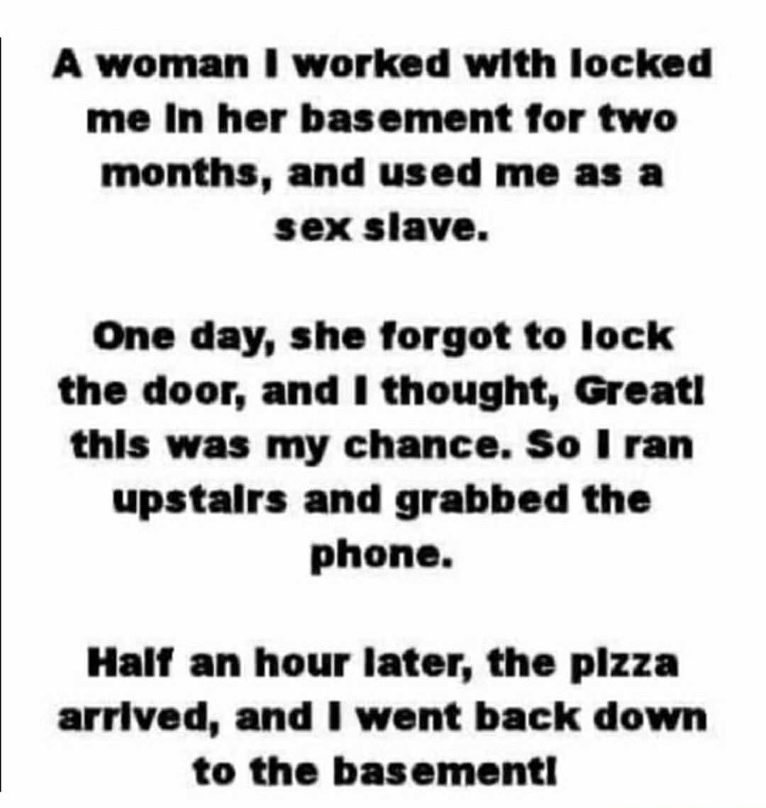 A woman worked with locked me In her basement for two months and used me as a sex slave One day she forgot to lock the door and thought Great this was my chance So ran upstairs and grabbed the phone Half an hour later the plzza arrived and went back down to the basement