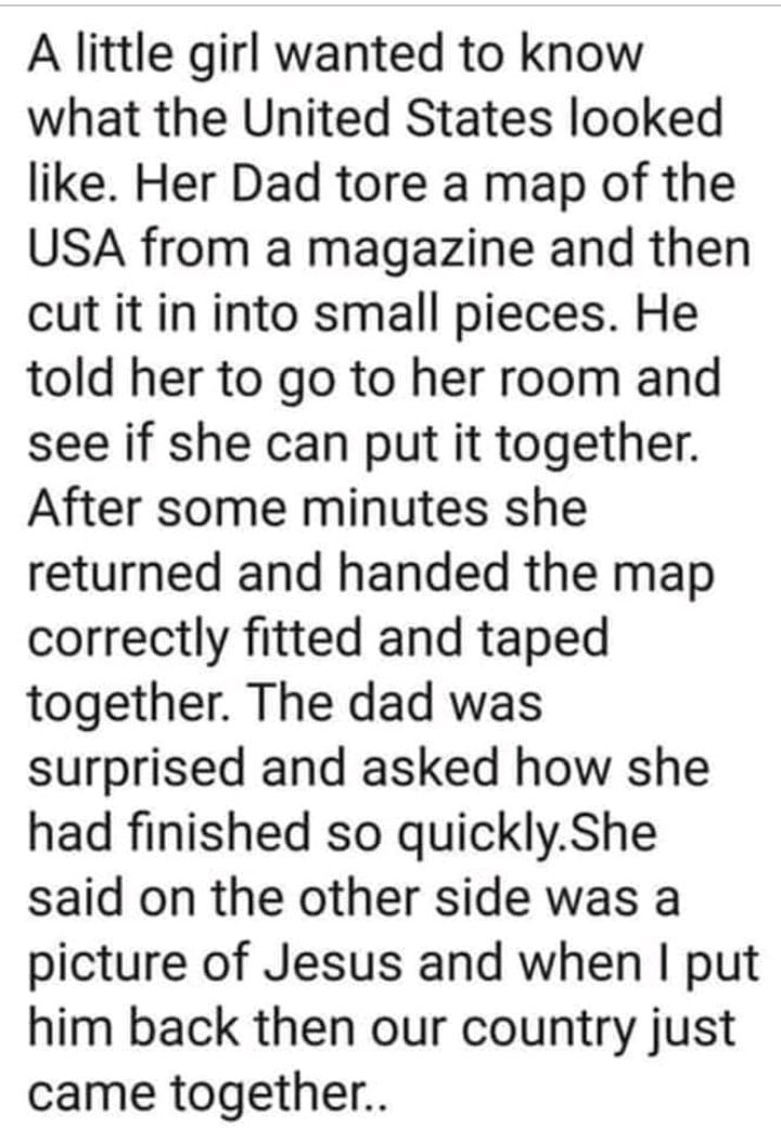 A little girl wanted to know what the United States looked like Her Dad tore a map of the USA from a magazine and then cut it in into small pieces He told her to go to her room and see if she can put it together After some minutes she returned and handed the map correctly fitted and taped together The dad was surprised and asked how she had finished so quicklyShe said on the other side was a pictu