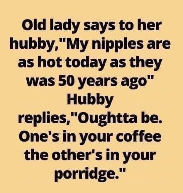 Old lady says to her hubbyMy nipples are as hot today as they was 50 years ago Hubby repliesOughtta be Ones in your coffee the others in your porridge