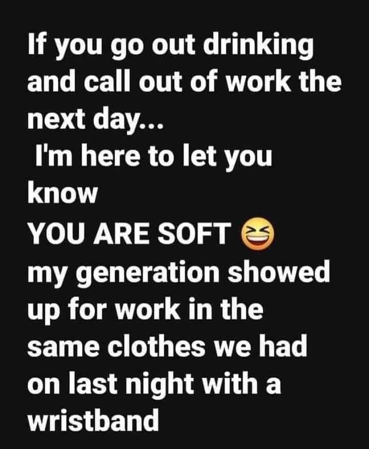 If you go out drinking and call out of work the next day L CIERGR AT know YOU ARE SOFT my generation showed up for work in the same clothes we had on last night with a wristband