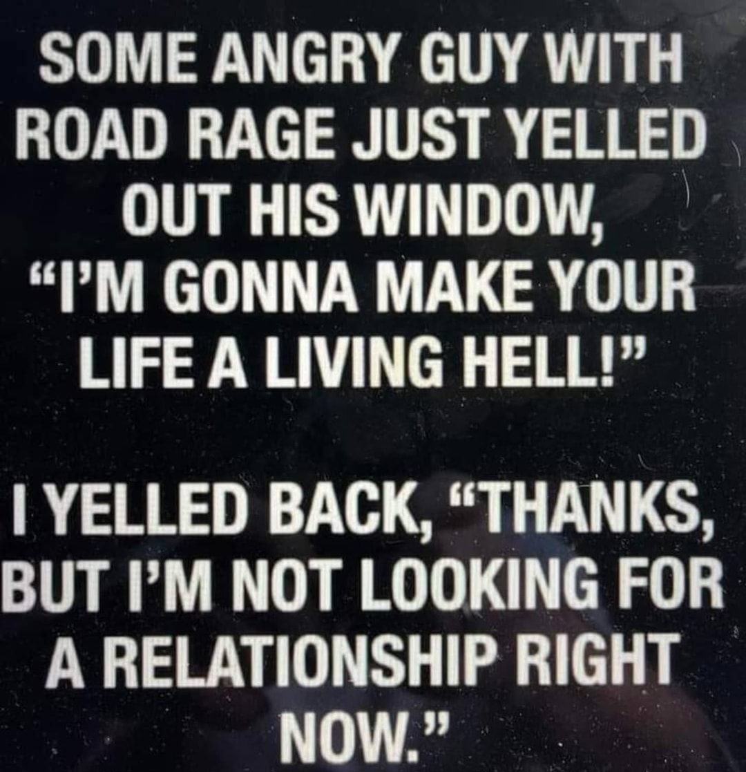 SOME ANGRY GUY WITH ROAD RAGE JUST YELLED OUT HIS WINDOW PM GONNA MAKE YOUR LIFE A LIVING HELL YELLED BACK THANKS BUT IM NOT LOOKING FOR A RELATIONSHIP RIGHT NOW