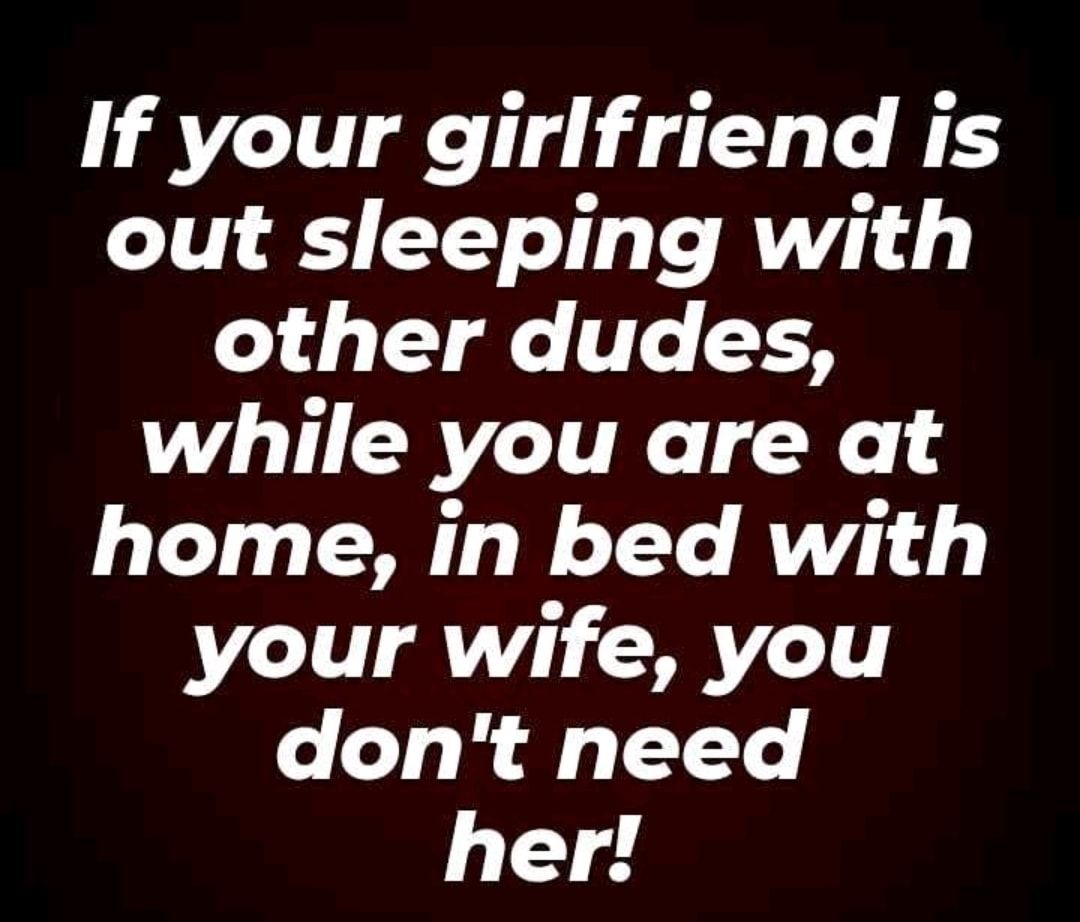If your girlfriend is out sleeping with 14 T e Te 3 while you are at home in bed with your wife you dont need her