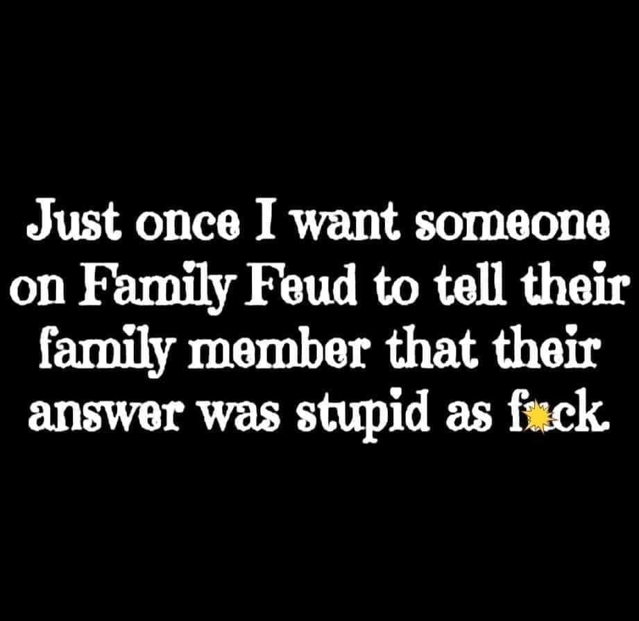 Just once I want sorneone on Family Feud to tell their farnily member that their answer was stupid as fack