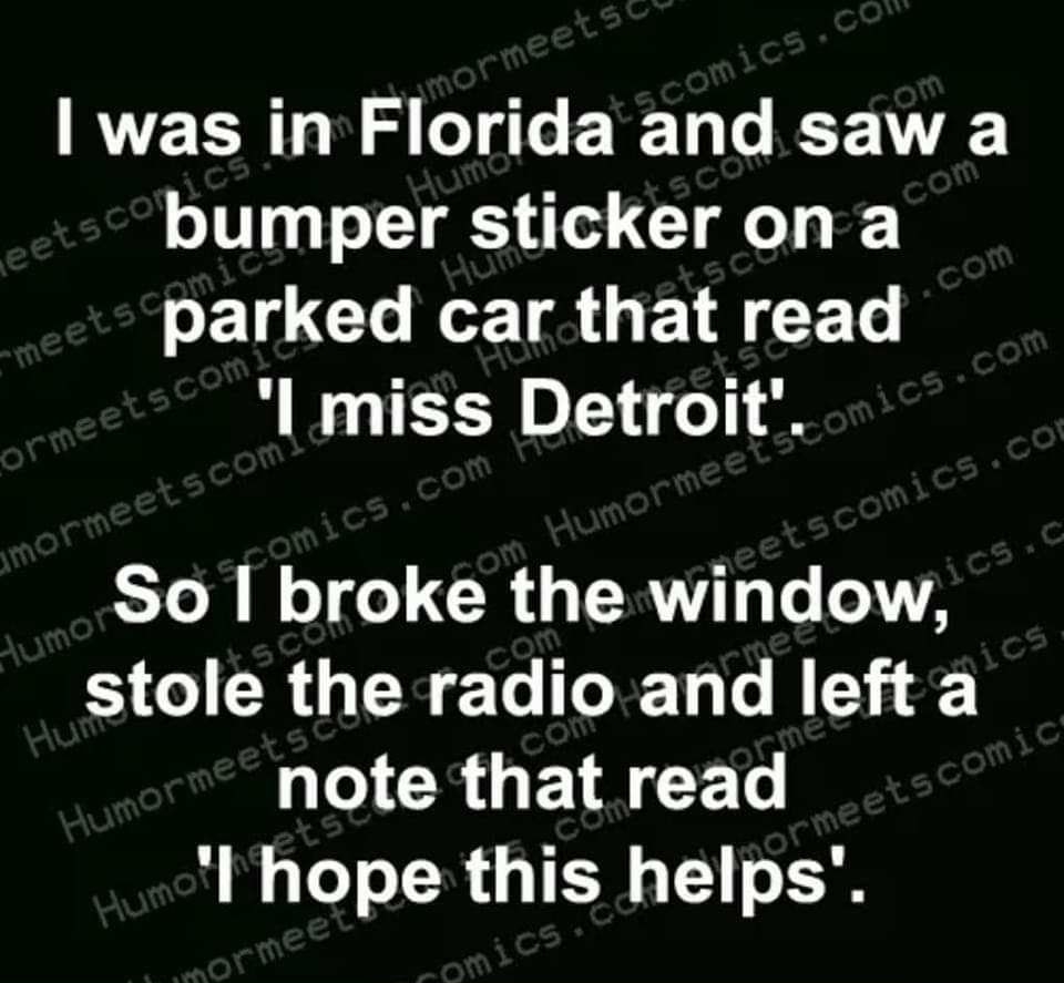 was in Florida and saw a bumper sticker on a parked car that read miss Detroit So broke the window stole the radio and left a I CRUETACET Ihope this helps