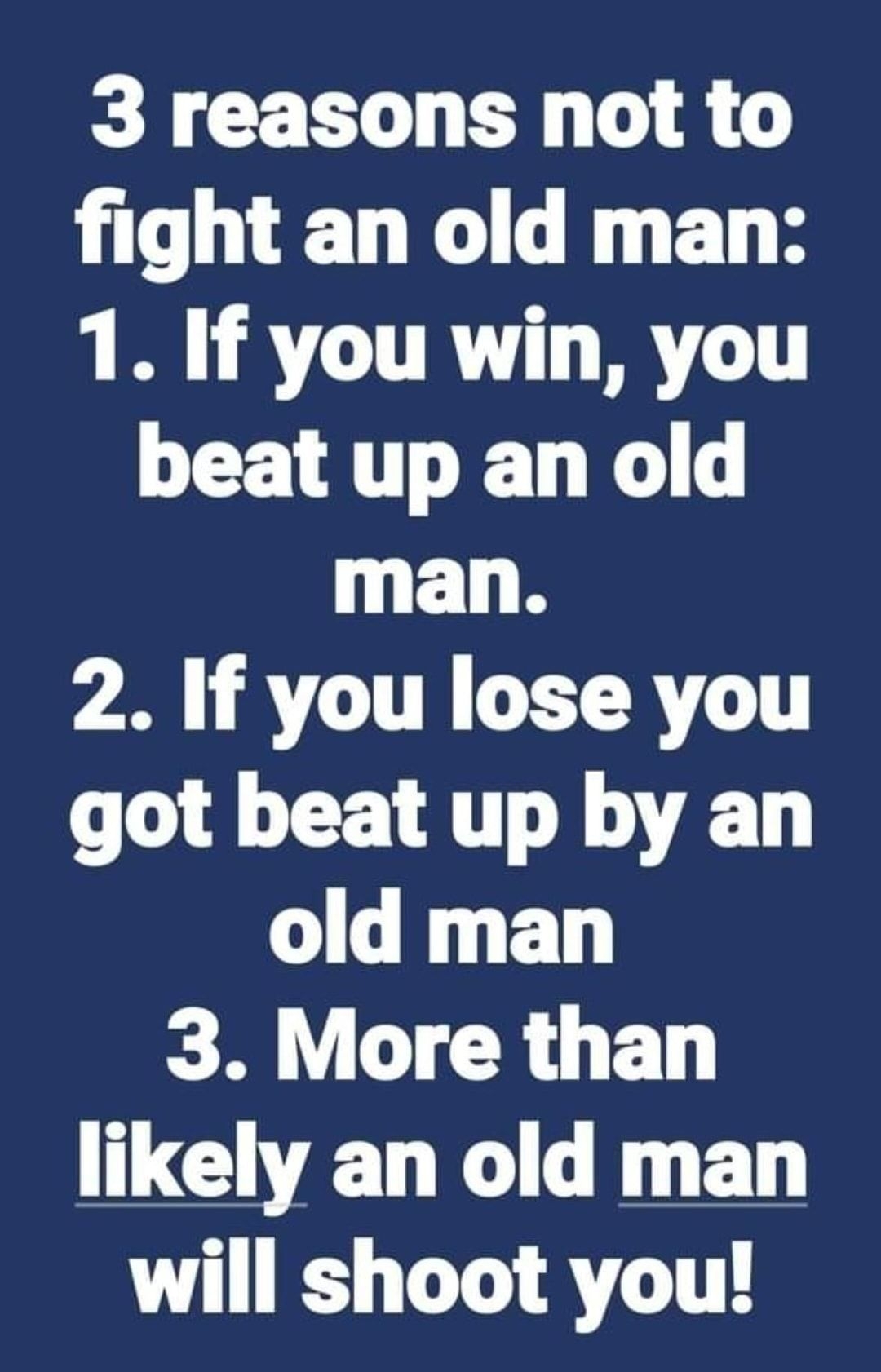 3 reasons not to fight an old man 1 If you win you beat up an old man 2 If you lose you got beat up by an old man 3 More than likely an old man will shoot you
