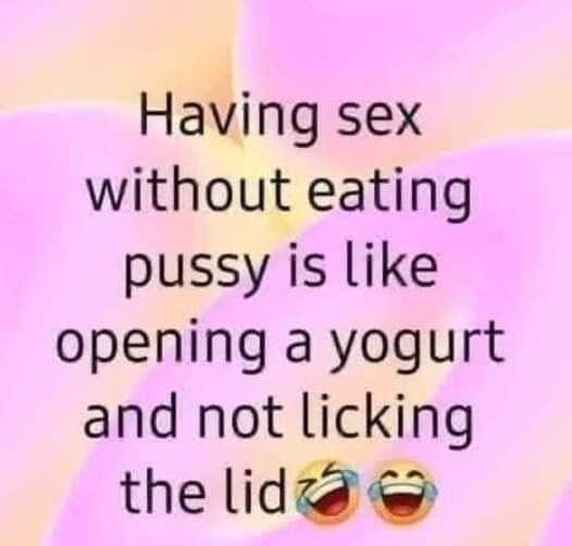 Having sex without eating pussy is like opening a yogurt and not licking the lidzd