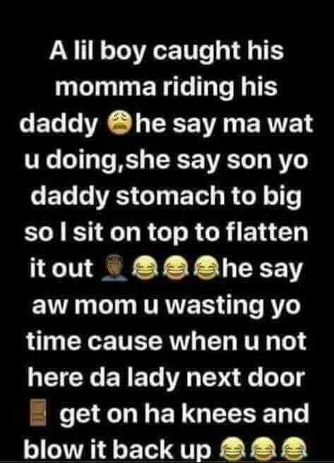 A lil boy caught his momma riding his CET VR R ERVE u doingshe say son yo CEG RS GI TR ROl o1 so sit on top to flatten itout he say EYR G T T RVRVERS TR To RY0 time cause when u not here da lady next door getonhaknees and blowitbackup 2828 P