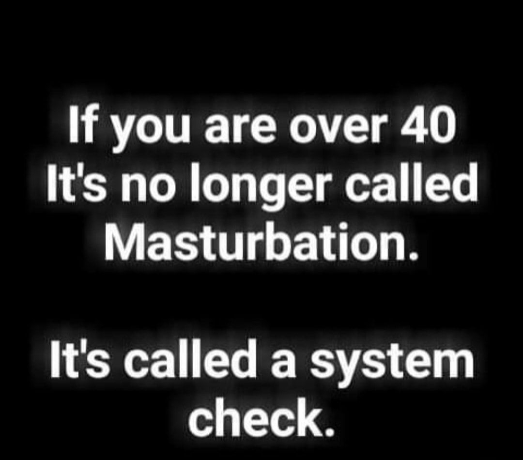 If you are over 40 Its no longer called Masturbation Its called a system check