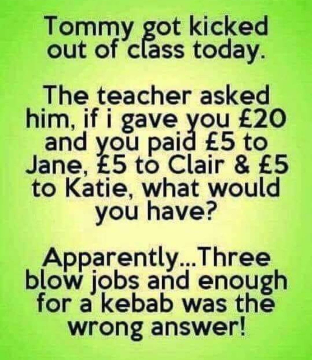 3 Tommy got kicked out of class today The teacher asked him if i gaveou 20 and you paid 5 to Jane 5 to Clair 5 to Katie what would you have ApparentlyThree blow jobs and enough for a kebab was the wrong answer