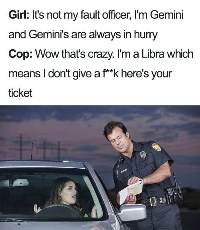 Girl Its not my fault officer Im Gemini and Geminis are always in hurry Cop Wow thats crazy Im a Libra which means dont give a fk heres your ticket