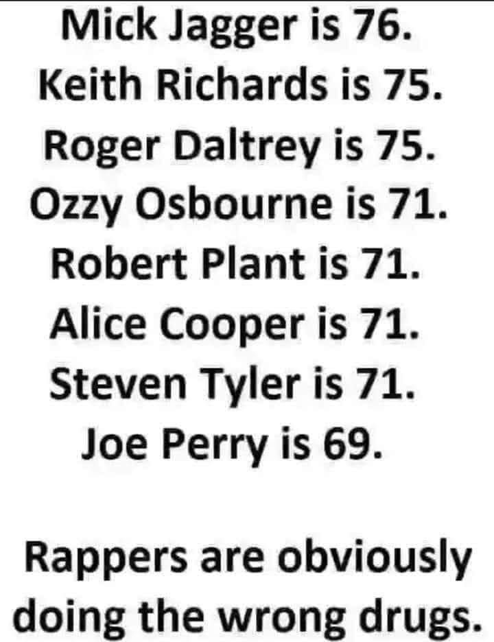 Mick Jagger is 76 Keith Richards is 75 Roger Daltrey is 75 Ozzy Osbourne is 71 Robert Plant is 71 Alice Cooper is 71 Steven Tyler is 71 Joe Perry is 69 Rappers are obviously doing the wrong drugs