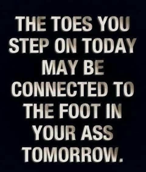 THE TOES YOU STEP ON TODAY MAY BE CONNECTED TO THE FOOT IN YOUR ASS TOMORROW