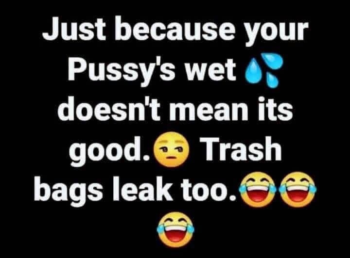 Just because your Pussys wet 47 doesnt mean its good Trash bags leak too Cocofun