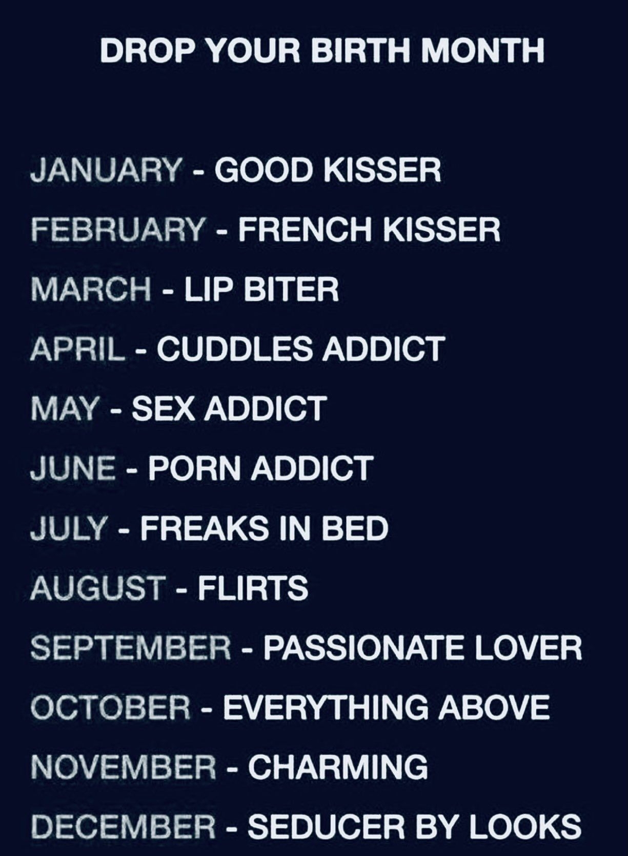 DROP YOUR BIRTH MONTH JANUARY GOOD KISSER FEBRUARY FRENCH KISSER MARCH LIP BITER APRIL CUDDLES ADDICT MAY SEX ADDICT JUNE PORN ADDICT JULY FREAKS IN BED AUGUST FLIRTS SEPTEMBER PASSIONATE LOVER OCTOBER EVERYTHING ABOVE NOVEMBER CHARMING DECEMBER SEDUCER BY LOOKS CocoFun