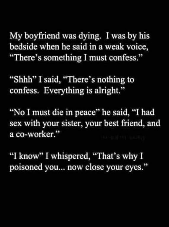 My boyfriend was dying I was by his bedside when he said in a weak voice Theres something I must confess Shhh I said Theres nothing to confess Everything is alright No I must die in peace he said I had sex with your sister your best friend and a co worker I know I whispered Thats why I poisoned you now close your eyes