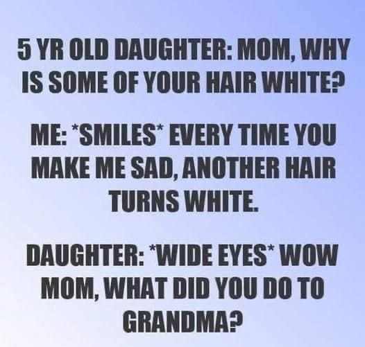 5 YR OLD DAUGHTER MOM WHY IS SOME OF YOUR HAIR WHITE ME SMILES EVERY TIME YOU MAKE ME SAD ANOTHER HAIR TURNS WHITE DRUGHTER WIDE EYES WOW MOM WHAT DID YOU DO TO GRANDMA