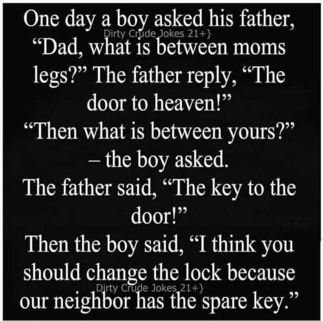 One day a boy asked his father Dad what is between moms legs The father reply The door to heaven Then what is between yours the boy asked The father said The key to the door Then the boy said I think you should change the lock because our nelghbor has the spare key