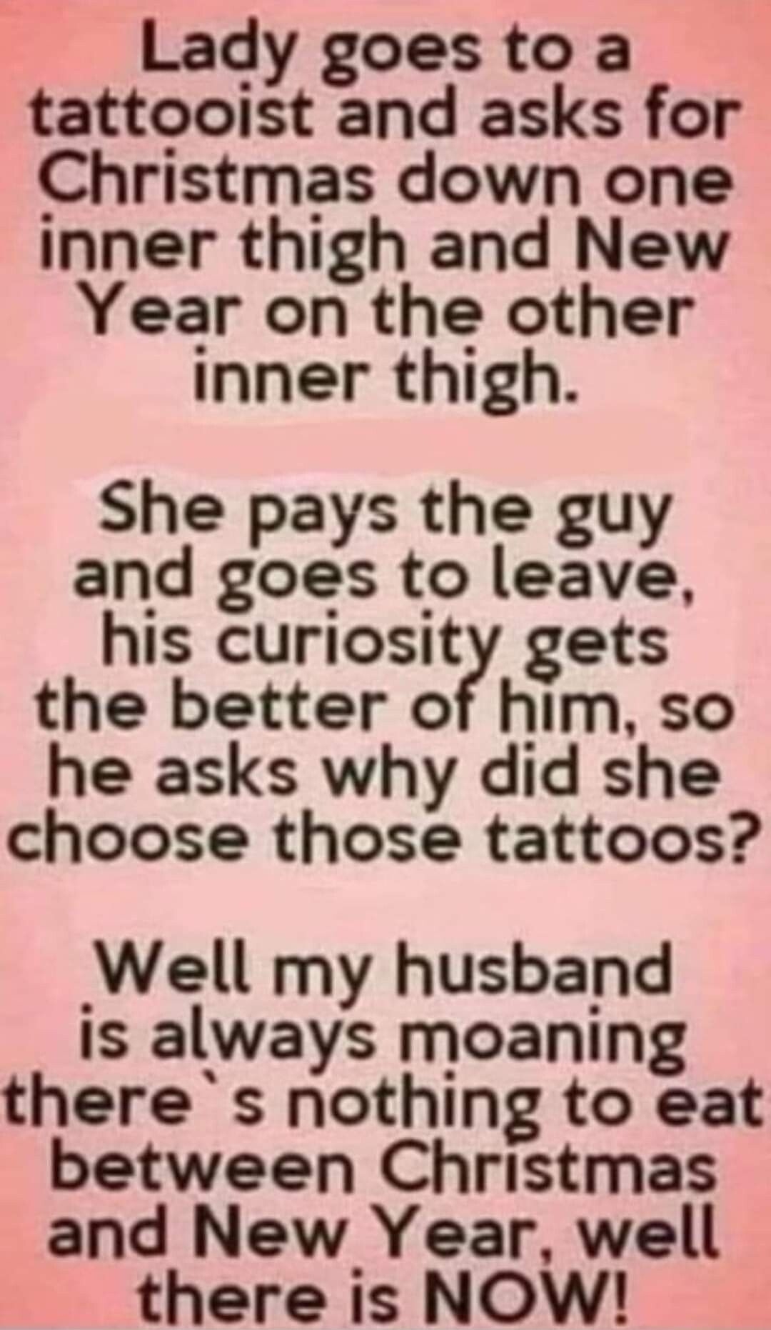 Lady goes to a tattooist and asks for Christmas down one inner thigh and New Year on the other inner thigh She pays the guy and goes to leave his curiosity gets the better of him so he asks why did she choose those tattoos Well my husband is always moaning theres nothing to eat between Christmas and New Year well there is NOW