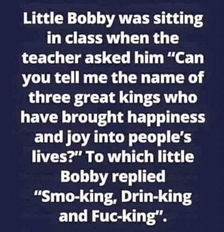 Little Bobby was sitting in class when the teacher asked him Can VOUR NG CRG TN ET Y three great kings who L EVR TGTTTEG T BT T ELCFOATCYEL S lives To which little Bobby replied Smo king Drin king and Fuc king