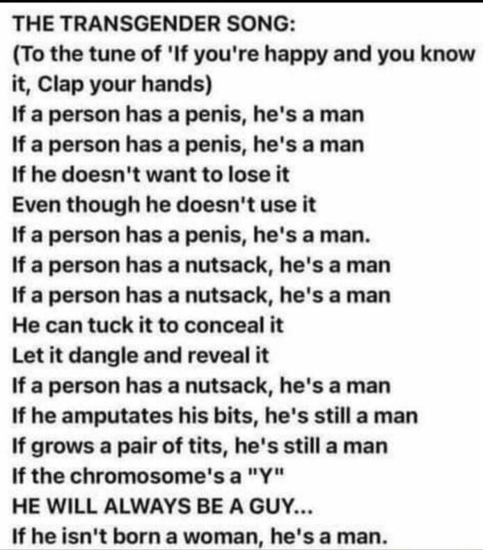 THE TRANSGENDER SONG To the tune of If youre happy and you know it Clap your hands If a person has a penis hes aman If a person has a penis hes a man If he doesnt want to lose it Even though he doesnt use it If a person has a penis hes a man If a person has a nutsack hes a man If a person has a nutsack hes a man He can tuck it to conceal it Let it dangle and reveal it If a person has a nutsack hes