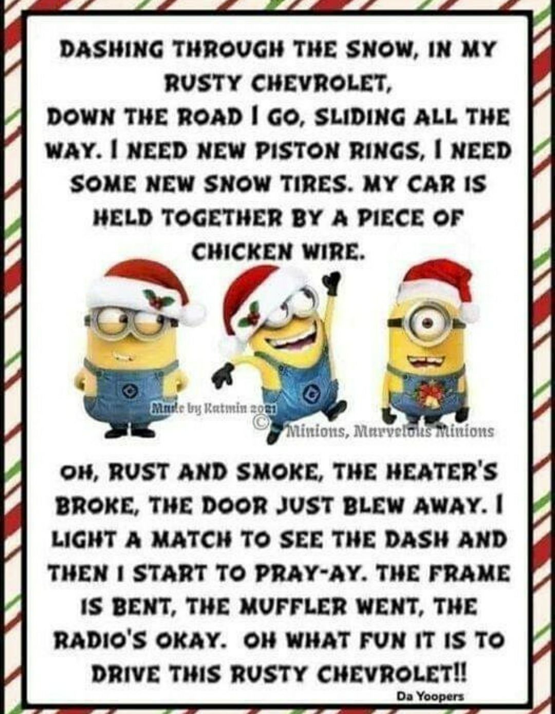 DASHING THROUGH THE SNOW IN MY RUSTY CHEVROLET DOWN THE ROAD GO SLIDING ALL THE WAY NEED NEW PISTON RINGS NEED SOME NEW SNOW TIRES MY CAR IS HELD TOGETHER BY A PIECE OF CHICKEN WIRE OH RUST AND SMOKE THE HEATERS BROKE THE DOOR JUST BLEW AWAY LIGHT A MATCH TO SEE THE DASH AND THEN START TO PRAY AY THE FRAME IS BENT THE MUFFLER WENT THE RADIOS OKAY OH WHAT FUN IT IS TO DRIVE THIS RUSTY CHEVROLET 0a 