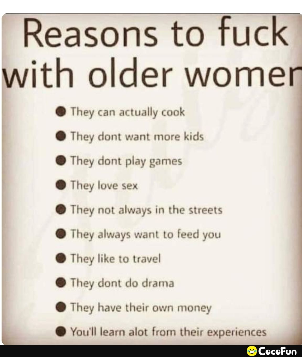 Reasons to fuck with older womer They can actually cook They dont want more kids They dont play games They love sex They not always in the streets They always want to feed you They like to travel They dont do drama They have their own money I oull learn alot from their experiences I