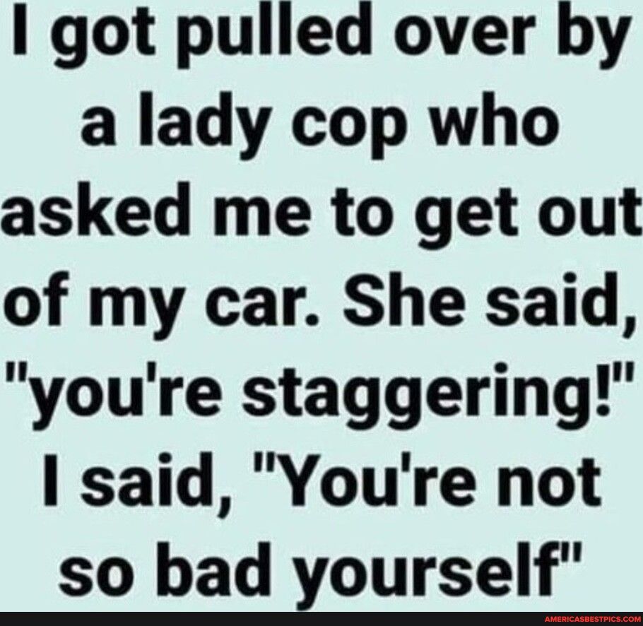 got pulled over by a lady cop who asked me to get out of my car She said youre staggering said Youre not so bad zourself