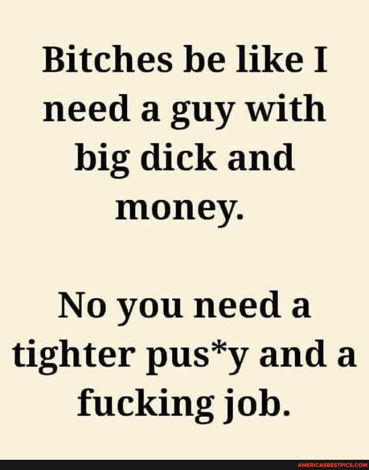 Bitches be like I need a guy with big dick and money No you need a tighter pusy and a fucking job
