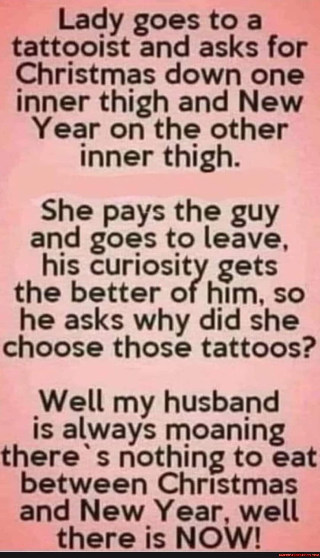 Lady goes to a tattooist and asks for Christmas down one inner thigh and New Year on the other inner thigh She pays the guy and goes to leave his curiosity gets the better of him so he asks why did she choose those tattoos Well my husband is always moaning theres nothing to eat between Christmas and New Year well there is NOW