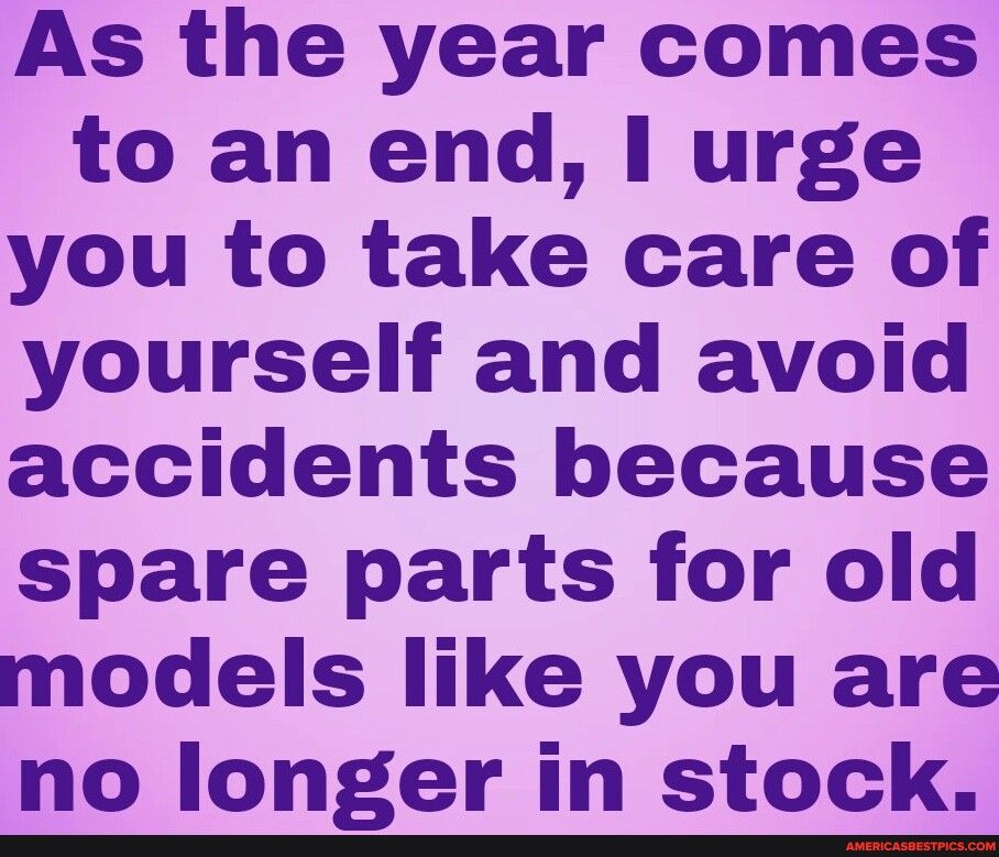 As the year comes to an end I urge you to take care of yourself and avoid accidents because spare parts for old models like you are no longer in stock