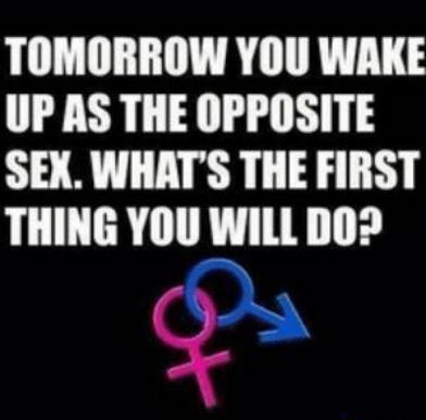TOMORROW YOU WAKE UP AS THE OPPOSITE SEX WHATS THE FIRST THING YOU WILL DO