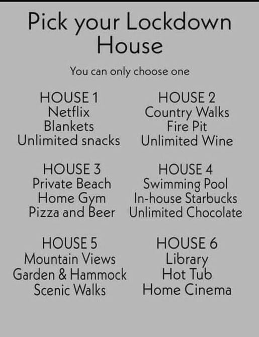 Pick your Lockdown House You can only choose one HOUSE 1 HOUSE 2 Netflix Country Walks Blankets Fire Pit Unlimited snacks Unlimited Wine HOUSE 3 HOUSE 4 Private Beach Swimming Pool Home Gym In house Starbucks Pizza and Beer Unlimited Chocolate HOUSE 5 HOUSE 6 Mountain Views Library Garden Hammock Hot Tub Scenic Walks Home Cinema Dolly 2021