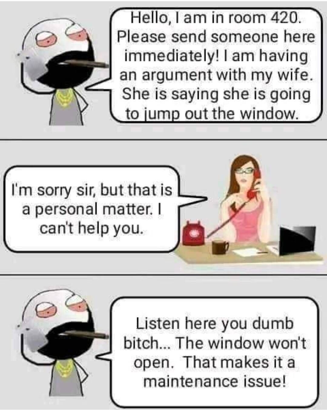Hello I am in room 420 Please send someone here immediately am having an argument with my wife She is saying she is going to jump out the window Im sorry sir but that is a personal matter cant help you Listen here you dumb bitch The window wont open Thatmakes ita maintenance issue CocoFun
