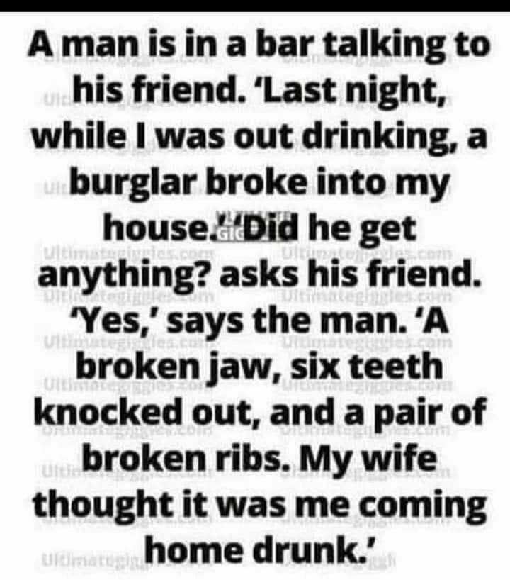 A man is in a bar talking to his friend Last night while was out drinking a burglar broke into my houseDid he get anything asks his friend Yes says the man A broken jaw six teeth knocked out and a pair of broken ribs My wife thought it was me coming home drunk