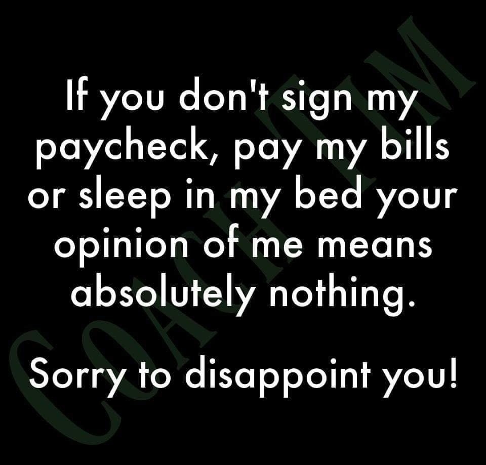 If you dont sign my paycheck pay my bills or sleep in my bed your opinion of me means absolutely nothing Sorry to disappoint you