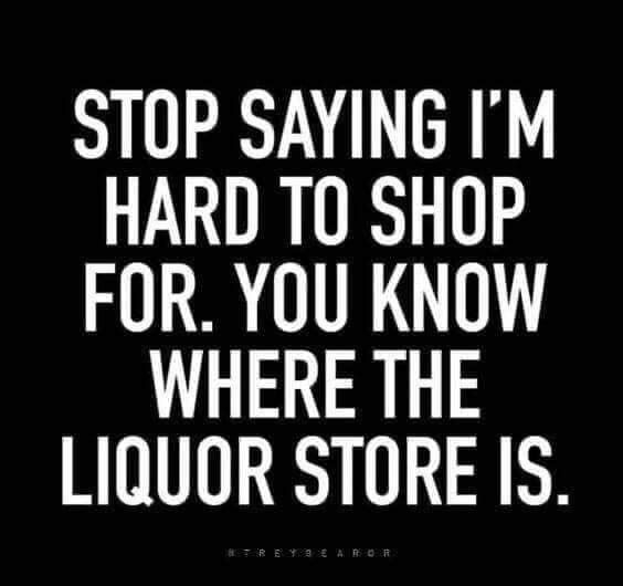 STOP SAYING IM HARD TO SHOP FOR YOU KNOW WHERE THE LIQUOR STORE IS