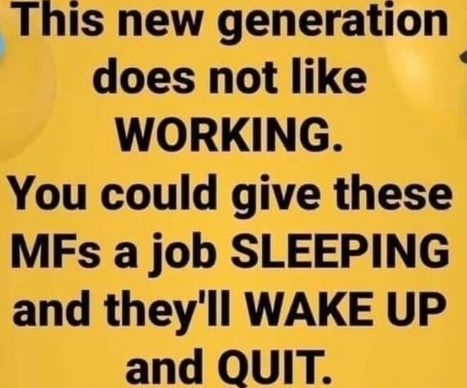 This new generation does not like WORKING You could give these MFs a job SLEEPING and theyll WAKE UP and QUIT