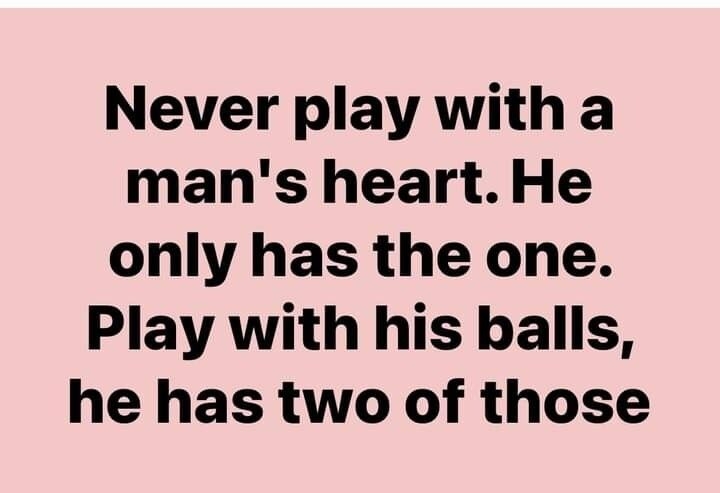 Never play with a mans heart He only has the one Play with his balls he has two of those
