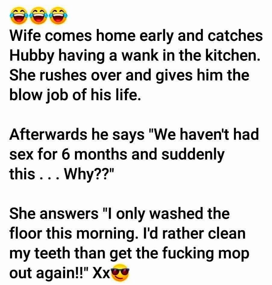 A Wife comes home early and catches Hubby having a wank in the kitchen She rushes over and gives him the blow job of his life Afterwards he says We havent had sex for 6 months and suddenly this Why She answers l only washed the floor this morning Id rather clean my teeth than get the fucking mop out again Xx