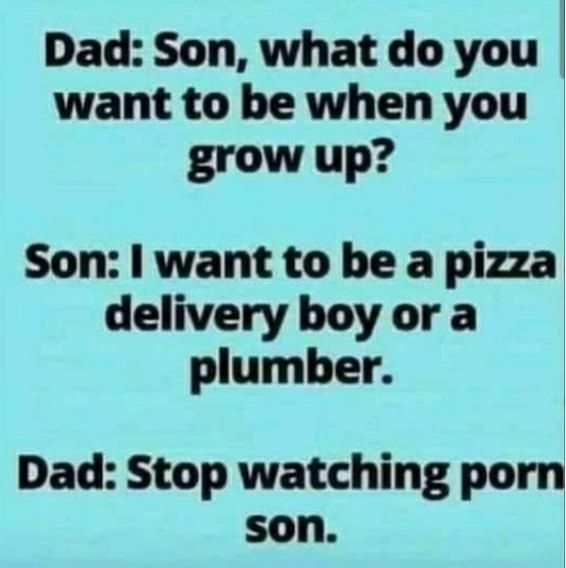 Dad Son what do you want to be when you grow up Son want to be a pizza delivery boy or a plumber Dad Stop watching porn son