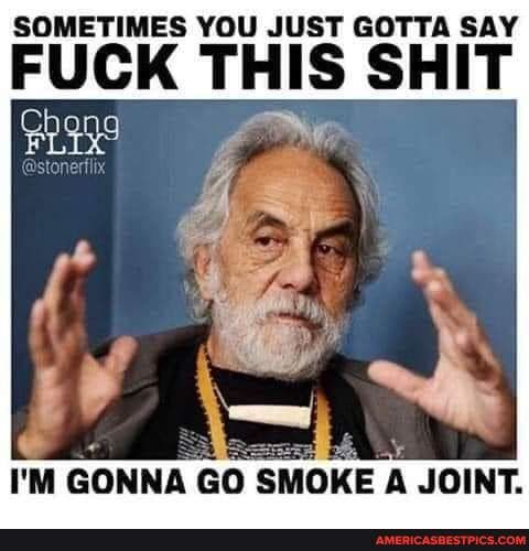 SOMETIMES YOU JUST GOTTA SAY FUCK THIS SHIT IM GONNA GO SMOKE A JOINT