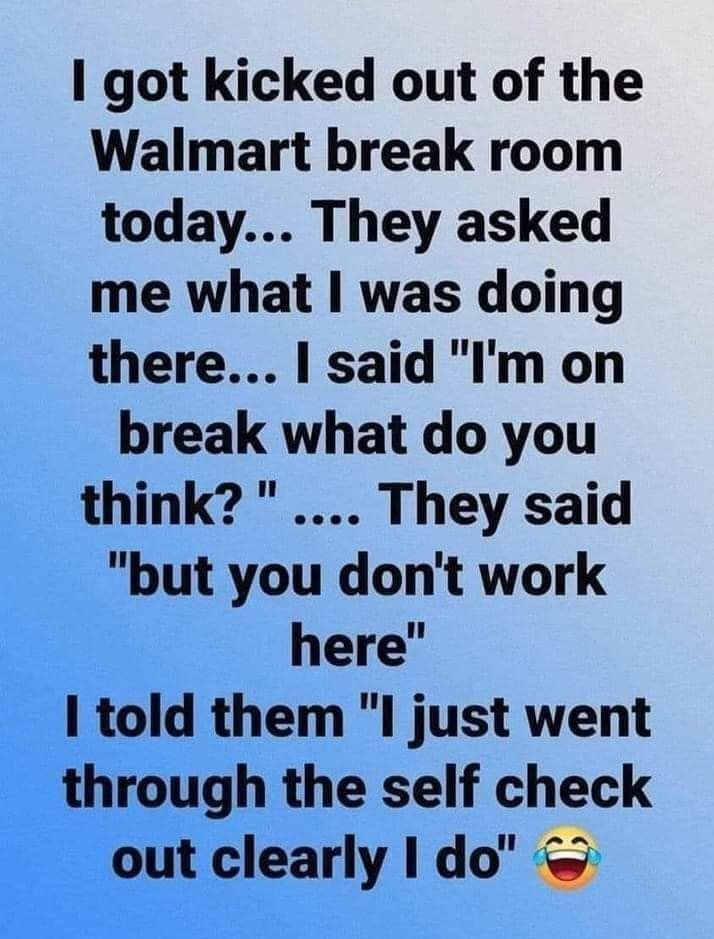 1 got kicked out of the Walmart break room today They asked me what was doing there said Im on break what do you think They said but you dont work here I told them I just went through the self check out clearly I do