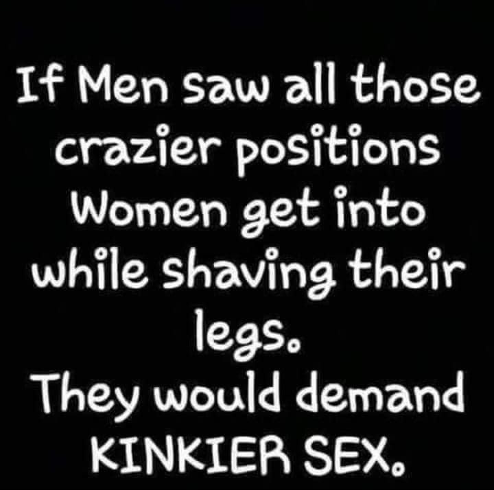 If Men saw all those crazier positions Women get into while shaving their legs They would demand KINKIER SEX