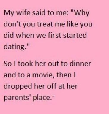 My wife said to me Why dont you treat me like you did when we first started dating So took her out to dinner and to a movie then dropped her off at her parents place