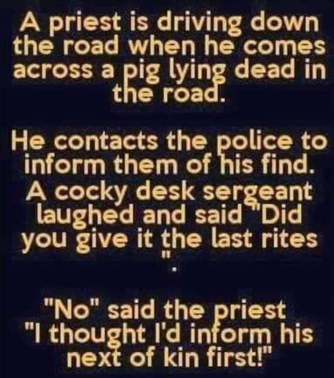 A priest is driving down the road when he comes across a pig lying dead in the road He contacts the police to T RGET R R TER TN A cocky desk sergeant EWELEGIED T T T you give it the last rites No said the priest l thought Id inform his next of kin first